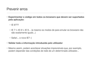 Prevenir erros
• Experimentar o código em todos os browsers que devem ser suportados
pela aplicação:
• IE 6???

• IE 7 != IE 8 != IE 9… (e mesmo os modos de para emular os browsers não
são exatamente iguais...)

• Safari... o novo IE? :(

• Validar toda a informação introduzida pelo utilizador

• Mesmo assim, podem acontecer situações imprevisíveis que, por exemplo,
podem depender das condições de rede de um determinado utilizador...

 