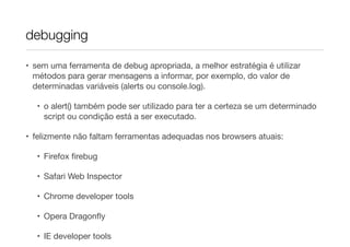 debugging
• sem uma ferramenta de debug apropriada, a melhor estratégia é utilizar
métodos para gerar mensagens a informar, por exemplo, do valor de
determinadas variáveis (alerts ou console.log).

• o alert() também pode ser utilizado para ter a certeza se um determinado
script ou condição está a ser executado.

• felizmente não faltam ferramentas adequadas nos browsers atuais:

• Firefox ﬁrebug

• Safari Web Inspector

• Chrome developer tools

• Opera Dragonﬂy

• IE developer tools

 