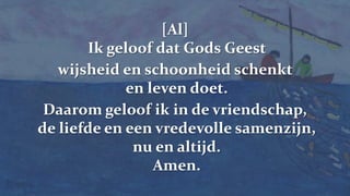 238[Al]   Ik geloof dat Gods Geest wijsheid en schoonheid schenkt en leven doet. Daarom geloof ik in de vriendschap, de liefde en een vredevolle samenzijn, nu en altijd. Amen.