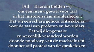[Al]     Daarom bidden wij om een nieuw gevoel voor taal in het luisteren naar minderheden.Dat wij een scherp gehoor ontwikkelen voor de taal van profeten en bevrijders.Dat wij diepgeraakt en wezenlijk veranderd worden door de noodroep van de machtelozen, door het stil protest van de sprakelozen.