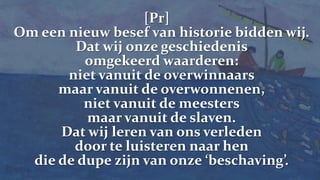 [Pr] Om een nieuw besef van historie bidden wij.Dat wij onze geschiedenis omgekeerd waarderen:niet vanuit de overwinnaars maar vanuit de overwonnenen,niet vanuit de meesters maar vanuit de slaven.Dat wij leren van ons verleden door te luisteren naar hen die de dupe zijn van onze ‘beschaving’.