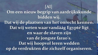 [Al] Om een nieuw begrip van aardrijkskunde bidden wij.Dat wij de plaatsen van het onrecht kennen.Dat wij weten waar vandáág Egypte ligt en waar de slaven zijn van de jongste farao's.Dat wij hoopvol leren wedden op de verdrukten die zichzelf organiseren.