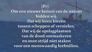 [Pr] Om een nieuwe kennis van de natuur bidden wij.Dat wij leren kiezen tussen scheppen of vernielen.Dat wij de opslagplaatsen van de dood ontmaskerenen onze strijd niet staken voor een menswaardig leefmilieu.