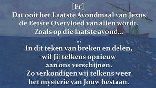 [Pr]Dat ooit het Laatste Avondmaal van Jezus de Eerste Overvloed van allen wordt.Zoals op die laatste avond……In dit teken van breken en delen,wil Jij telkens opnieuw aan ons verschijnen.Zo verkondigen wij telkens weerhet mysterie van Jouw bestaan.