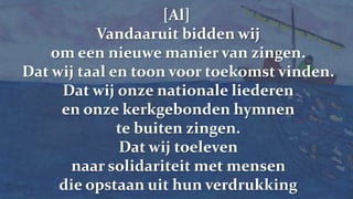 [Al] Vandaaruit bidden wij om een nieuwe manier van zingen.Dat wij taal en toon voor toekomst vinden.Dat wij onze nationale liederenen onze kerkgebonden hymnente buiten zingen.Dat wij toeleven naar solidariteit met mensen die opstaan uit hun verdrukking
