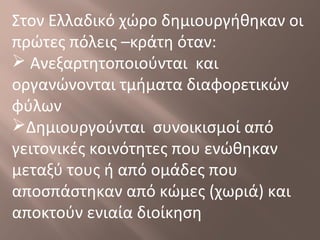 Στον Ελλαδικό χώρο δημιουργήθηκαν οι
πρώτες πόλεις –κράτη όταν:
 Ανεξαρτητοποιούνται και
οργανώνονται τμήματα διαφορετικών
φύλων
Δημιουργούνται συνοικισμοί από
γειτονικές κοινότητες που ενώθηκαν
μεταξύ τους ή από ομάδες που
αποσπάστηκαν από κώμες (χωριά) και
αποκτούν ενιαία διοίκηση
 