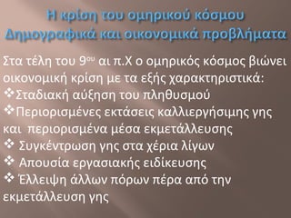 Στα τέλη του 9ου
αι π.Χ ο ομηρικός κόσμος βιώνει
οικονομική κρίση με τα εξής χαρακτηριστικά:
Σταδιακή αύξηση του πληθυσμού
Περιορισμένες εκτάσεις καλλιεργήσιμης γης
και περιορισμένα μέσα εκμετάλλευσης
 Συγκέντρωση γης στα χέρια λίγων
 Απουσία εργασιακής ειδίκευσης
 Έλλειψη άλλων πόρων πέρα από την
εκμετάλλευση γης
 
