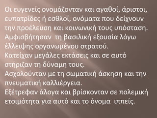 Οι ευγενείς ονομάζονταν και αγαθοί, άριστοι,
ευπατρίδες ή εσθλοί, ονόματα που δείχνουν
την προέλευση και κοινωνική τους υπόσταση.
Αμφισβήτησαν τη βασιλική εξουσία λόγω
έλλειψης οργανωμένου στρατού.
Κατείχαν μεγάλες εκτάσεις και σε αυτό
στήριζαν τη δύναμη τους.
Ασχολούνταν με τη σωματική άσκηση και την
πνευματική καλλιέργεια.
Εξέτρεφαν άλογα και βρίσκονταν σε πολεμική
ετοιμότητα για αυτό και το όνομα ιππείς.
 
