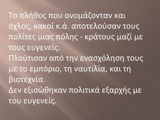 Το πλήθος που ονομάζονταν και
όχλος, κακοί κ.ά. αποτελούσαν τους
πολίτες μιας πόλης - κράτους μαζί με
τους ευγενείς.
Πλούτισαν από την ενασχόληση τους
με το εμπόριο, τη ναυτιλία, και τη
βιοτεχνία.
Δεν εξισώθηκαν πολιτικά εξαρχής με
του ευγενείς.
 