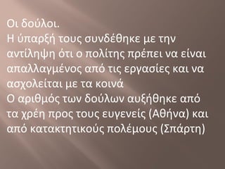 Οι δούλοι.
Η ύπαρξή τους συνδέθηκε με την
αντίληψη ότι ο πολίτης πρέπει να είναι
απαλλαγμένος από τις εργασίες και να
ασχολείται με τα κοινά
Ο αριθμός των δούλων αυξήθηκε από
τα χρέη προς τους ευγενείς (Αθήνα) και
από κατακτητικούς πολέμους (Σπάρτη)
 