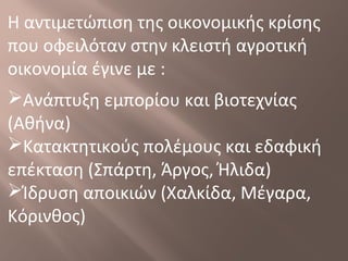 Η αντιμετώπιση της οικονομικής κρίσης
που οφειλόταν στην κλειστή αγροτική
οικονομία έγινε με :
Ανάπτυξη εμπορίου και βιοτεχνίας
(Αθήνα)
Κατακτητικούς πολέμους και εδαφική
επέκταση (Σπάρτη, Άργος, Ήλιδα)
Ίδρυση αποικιών (Χαλκίδα, Μέγαρα,
Κόρινθος)
 