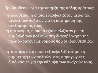 Προϋποθέσεις για την ύπαρξη της πόλης-κράτους:
η ελευθερία, η οποία εξασφαλιζόταν μέσω του
αγώνα των πολιτών για τη διατήρηση της
ανεξαρτησίας τους
η αυτονομία, η οποία εξασφαλιζόταν με τη
συμβολή των πολιτών στη διακυβέρνηση της
πόλης-κράτους με νόμους που οι ίδιοι θέσπιζαν
η αυτάρκεια, η οποία εξασφαλιζόταν με τη
συμμετοχή των πολιτών στις παραγωγικές
διαδικασίες για την κάλυψη των αναγκών τους
 