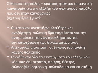 Ο θεσμός της πόλης – κράτους ήταν μια σημαντική
καινοτομία για την εξέλιξη του πολιτισμού παρόλο
που δεν ήταν καινούργιος
(πχ Σουμέριοι) γιατί:
 Οι κάτοικοι ανέπτυξαν ελεύθερη και
ανεξάρτητη πολιτική δραστηριότητα για την
αντιμετώπιση κοινών προβλημάτων και
την κατοχύρωση των δικαιωμάτων τους
 Απέκτησαν υπόσταση οι έννοιες του πολίτη
και της πολιτικής
 Γεννήθηκαν όλα τα επιτεύγματα του ελληνικού
κόσμου: δημοκρατία, ποίηση, θέατρο,
φιλοσοφία, ρητορική, πολεοδομία και επιστήμη
 