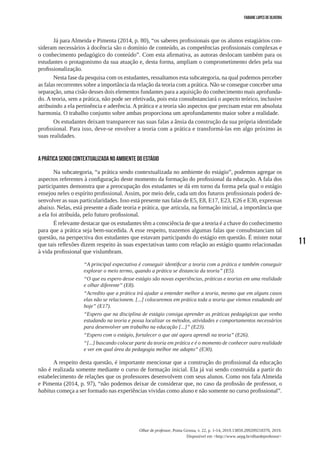 11
Olhar de professor, Ponta Grossa, v. 22, p. 1-14, 2019.13859.209209218370, 2019.
Disponível em <http://www.uepg.br/olhardeprofessor>
Fabiane Lopes de Oliveira
Já para Almeida e Pimenta (2014, p. 80), “os saberes profissionais que os alunos estagiários con-
sideram necessários à docência são o domínio de conteúdo, as competências profissionais complexas e
o conhecimento pedagógico do conteúdo”. Com esta afirmativa, as autoras deslocam também para os
estudantes o protagonismo da sua atuação e, desta forma, ampliam o comprometimento deles pela sua
profissionalização.
Nesta fase da pesquisa com os estudantes, ressaltamos esta subcategoria, na qual podemos perceber
as falas recorrentes sobre a importância da relação da teoria com a prática. Não se consegue conceber uma
separação, uma cisão desses dois elementos fundantes para a aquisição do conhecimento mais aprofunda-
do. A teoria, sem a prática, não pode ser efetivada, pois esta consubstanciará o aspecto teórico, inclusive
atribuindo a ela pertinência e aderência. A prática e a teoria são aspectos que precisam estar em absoluta
harmonia. O trabalho conjunto sobre ambas proporciona um aprofundamento maior sobre a realidade.
Os estudantes deixam transparecer nas suas falas a ânsia da construção da sua própria identidade
profissional. Para isso, deve-se envolver a teoria com a prática e transformá-las em algo próximo às
suas realidades.
A prática sendo contextualizada no ambiente do estágio
Na subcategoria, “a prática sendo contextualizada no ambiente do estágio”, podemos agregar os
aspectos referentes à configuração deste momento da formação do profissional da educação. A fala dos
participantes demonstra que a preocupação dos estudantes se dá em torno da forma pela qual o estágio
ensejou neles o espírito profissional. Assim, por meio dele, cada um dos futuros profissionais poderá de-
senvolver as suas particularidades. Isso está presente nas falas de E5, E8, E17, E23, E26 e E30, expressas
abaixo. Nelas, está presente a díade teoria e prática, que articula, na formação inicial, a importância que
a ela foi atribuída, pelo futuro profissional.
É relevante destacar que os estudantes têm a consciência de que a teoria é a chave do conhecimento
para que a prática seja bem-sucedida. A esse respeito, trazemos algumas falas que consubstanciam tal
questão, na perspectiva dos estudantes que estavam participando do estágio em questão. É mister notar
que tais reflexões dizem respeito às suas expectativas tanto com relação ao estágio quanto relacionadas
à vida profissional que vislumbram.
“A principal expectativa é conseguir identificar a teoria com a prática e também conseguir
explorar o meio termo, quando a prática se distancia da teoria” (E5).
“O que eu espero desse estágio são novas experiências, práticas e teorias em uma realidade
e olhar diferente” (E8).
“Acredito que a prática irá ajudar a entender melhor a teoria, mesmo que em alguns casos
elas não se relacionem. [...] colocaremos em prática toda a teoria que viemos estudando até
hoje” (E17).
“Espero que na disciplina de estágio consiga aprender as práticas pedagógicas que venho
estudando na teoria e possa localizar os métodos, atividades e comportamentos necessários
para desenvolver um trabalho na educação [...]” (E23).
“Espero com o estágio, fortalecer o que até agora aprendi na teoria” (E26).
“[...] buscando colocar parte da teoria em prática e é o momento de conhecer outra realidade
e ver em qual área da pedagogia melhor me adapto” (E30).
A respeito desta questão, é importante mencionar que a construção do profissional da educação
não é realizada somente mediante o curso de formação inicial. Ela já vai sendo construída a partir do
estabelecimento de relações que os professores desenvolvem com seus alunos. Como nos fala Almeida
e Pimenta (2014, p. 97), “não podemos deixar de considerar que, no caso da profissão de professor, o
habitus começa a ser formado nas experiências vividas como aluno e não somente no curso profissional”.
 