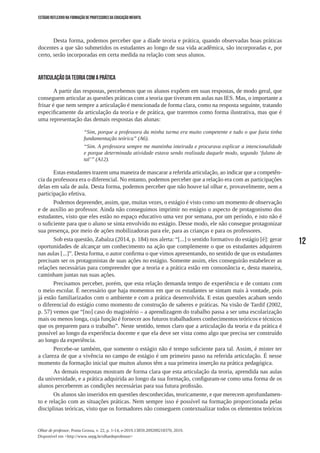 12
Olhar de professor, Ponta Grossa, v. 22, p. 1-14, e-2019.13859.209209218370, 2019.
Disponível em <http://www.uepg.br/olhardeprofessor>
ESTÁGIO REFLEXIVO NA FORMAÇÃO DE PROFESSORES DA EDUCAÇÃO INFANTIL
Desta forma, podemos perceber que a díade teoria e prática, quando observadas boas práticas
docentes a que são submetidos os estudantes ao longo de sua vida acadêmica, são incorporadas e, por
certo, serão incorporadas em certa medida na relação com seus alunos.
Articulação da teoria com a prática
A partir das respostas, percebemos que os alunos expõem em suas respostas, de modo geral, que
conseguem articular as questões práticas com a teoria que tiveram em aulas nas IES. Mas, o importante a
frisar é que nem sempre a articulação é mencionada de forma clara, como na resposta seguinte, tratando
especificamente da articulação da teoria e de prática, que traremos como forma ilustrativa, mas que é
uma representação das demais respostas das alunas:
“Sim, porque a professora da minha turma era muito competente e tudo o que fazia tinha
fundamentação teórica” (A6).
“Sim. A professora sempre me mantinha inteirada e procurava explicar a intencionalidade
e porque determinada atividade estava sendo realizada daquele modo, segundo ‘fulano de
tal’” (A12).
Estas estudantes trazem uma maneira de mascarar a referida articulação, ao indicar que a competên-
cia da professora era o diferencial. No entanto, podemos perceber que a relação era com as participações
delas em sala de aula. Desta forma, podemos perceber que não houve tal olhar e, provavelmente, nem a
participação efetiva.
Podemos depreender, assim, que, muitas vezes, o estágio é visto como um momento de observação
e de auxílio ao professor. Ainda não conseguimos imprimir no estágio o aspecto de protagonismo dos
estudantes, visto que eles estão no espaço educativo uma vez por semana, por um período, e isto não é
o suficiente para que o aluno se sinta envolvido no estágio. Desse modo, ele não consegue protagonizar
sua presença, por meio de ações mobilizadoras para ele, para as crianças e para os professores.
Sob esta questão, Zabalza (2014, p. 184) nos alerta: “[...] o sentido formativo do estágio [é]: gerar
oportunidades de alcançar um conhecimento na ação que complemente o que os estudantes adquirem
nas aulas [...]”. Desta forma, o autor confirma o que vimos apresentando, no sentido de que os estudantes
precisam ser os protagonistas de suas ações no estágio. Somente assim, eles conseguirão estabelecer as
relações necessárias para compreender que a teoria e a prática estão em consonância e, desta maneira,
caminham juntas nas suas ações.
Precisamos perceber, porém, que esta relação demanda tempo de experiência e de contato com
o meio escolar. É necessário que haja momentos em que os estudantes se sintam mais à vontade, pois
já estão familiarizados com o ambiente e com a prática desenvolvida. E estas questões acabam sendo
o diferencial do estágio como momento de construção de saberes e práticas. Na visão de Tardif (2002,
p. 57) vemos que “[no] caso do magistério – a aprendizagem do trabalho passa a ser uma escolarização
mais ou menos longa, cuja função é fornecer aos futuros trabalhadores conhecimentos teóricos e técnicos
que os preparem para o trabalho”. Neste sentido, temos claro que a articulação da teoria e da prática é
possível ao longo da experiência docente e que ela deve ser vista como algo que precisa ser construído
ao longo da experiência.
Percebe-se também, que somente o estágio não é tempo suficiente para tal. Assim, é mister ter
a clareza de que a vivência no campo de estágio é um primeiro passo na referida articulação. É nesse
momento da formação inicial que muitos alunos têm a sua primeira inserção na prática pedagógica.
As demais respostas mostram de forma clara que esta articulação da teoria, aprendida nas aulas
da universidade, e a prática adquirida ao longo da sua formação, configuram-se como uma forma de os
alunos perceberem as condições necessárias para sua futura profissão.
Os alunos são inseridos em questões desconhecidas, teoricamente, e que merecem aprofundamen-
to e relação com as situações práticas. Nem sempre isso é possível na formação proporcionada pelas
disciplinas teóricas, visto que os formadores não conseguem contextualizar todos os elementos teóricos
 