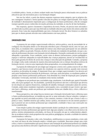 13
Olhar de professor, Ponta Grossa, v. 22, p. 1-14, 2019.13859.209209218370, 2019.
Disponível em <http://www.uepg.br/olhardeprofessor>
Fabiane Lopes de Oliveira
à realidade prática. Assim, os alunos acabam tendo uma formação pouco relacionada com as práticas
educativas que são necessárias para a sua formação integral.
Isto nos faz inferir, a partir das demais respostas expressas nesta categoria, que os próprios alu-
nos conseguem visualizar a teoria quando colocada em prática no estágio supervisionado. Esta noção
de realidade é absolutamente importante para a configuração do futuro profissional, a fim de conseguir
transpor questões pouco conhecidas em noções próximas da realidade, se esta for de fato facilitadora.
Nas respostas, aparece claramente a importância da teoria. Porém, ela precisa estar articulada e
ser observada na prática para que seja efetivada na realidade educativa que muitos dos alunos ainda não
possuem. Esta é uma das responsabilidades que tem a formação inicial. Ela deve fornecer os subsídios
para que os alunos possam articular seus conhecimentos com suas práticas.
CONSIDERAÇÕES FINAIS
A proposta de um estágio supervisionado reflexivo, teórico-prático, vem da necessidade de se
configurar esta disciplina dentre as de destacada relevância para a formação inicial, uma vez que, por
meio dela, os estudantes têm a oportunidade de realizar uma observação participante em um ambiente
educativo, público ou privado. Portanto, ela deve ser ofertada em condições de qualidade, em que a atu-
ação de profissionais docentes com formação inicial adequada e formação continuada em serviço sejam
adequadas e garantidas. Estas condições, assim como as demais (infraestrutura, projeto pedagógico,
espaços e materiais adequados às especificidades das crianças pequenas), devem ser reconhecidas na
busca pela garantia do direito de acesso das crianças à uma educação de qualidade. Contudo, a proposta
do estágio vinha sendo realizada de maneira descontextualizada com as demais disciplinas teóricas da
formação inicial, e esta era uma inquietação desta pesquisadora, no acompanhamento do estágio.
A proposta de elaboração de um estágio que integrasse a teoria com a prática nasceu de um olhar
empírico, que buscava maior articulação dos estudantes nos aspectos teóricos, quando estes estavam
na prática, na disciplina do estágio. É importante frisar, que o estágio supervisionado é [ou deveria ser]
uma parte fundamental na formação de professores, visto que, nesta disciplina, os estudantes podem se
projetar como futuros profissionais professores. Esta demanda foi a fonte de inspiração para a proposta
articulada e vivenciada, inserindo os estudantes nesta mesma realidade.
Configurar-se um professor que a sociedade exige, atualmente, é um desafio que, quem é formador
sabe, não é para qualquer um. Na atualidade, a profissão de professor não tem a valorização que deveria
ter em relação aos aspectos financeiros, condições de trabalho, formação continuada e plano de carreira.
Contudo, ainda temos estudantes inspirados e preocupados com a sociedade em que vivem e que que-
rem fazer a diferença, sendo um professor que realmente forma um cidadão ético, crítico, reflexivo e
transformador.
Nessa perspectiva, este artigo buscou mostrar que a formação inicial pode fazer a diferença para
o futuro profissional/professor, na medida em que ele se sente motivado a buscar soluções e integrar o
que aprende na teoria articulada na prática. Caso contrário, teremos a visão de que a teoria é uma e a
prática é outra. Também mostrou que ambas, teoria e prática, encontram-se em um mesmo patamar e
que é possível ser um excelente profissional que compreende a realidade e busca suas convicções nas
teorias estabelecidas.
Com relação à prática do estágio supervisionado aliada à produção do conhecimento, a partir do
instante que tivermos profissionais que querem fazer algo para ampliar o seu olhar acerca da teoria e da
prática, teremos planejamentos articulados, em busca de inovações em que os conhecimentos adquiri-
dos na academia serão a mola propulsora das suas práticas pedagógicas, tecendo a realidade de maneira
transformadora e reflexiva.
A proposta foi lançada e cabe a nós, formadores, mobilizarmos os nossos estudantes a irem cada
vez mais em busca de uma formação ampla e voltada para a realidade. Buscamos atingir uma visão
crítica, criativa e transformadora que possa oferecer uma formação do profissional professor (a) cidadão
que possua uma docência relevante e significativa na construção de uma sociedade mais justa e solidária.
 