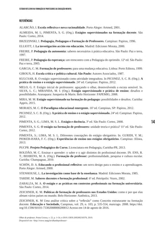 14
Olhar de professor, Ponta Grossa, v. 22, p. 1-14, e-2019.13859.209209218370, 2019.
Disponível em <http://www.uepg.br/olhardeprofessor>
ESTÁGIO REFLEXIVO NA FORMAÇÃO DE PROFESSORES DA EDUCAÇÃO INFANTIL
REFERÊNCIAS
ALARCÃO, I. Escola reflexiva e nova racionalidade. Porto Alegre: Artmed, 2001.
ALMEIDA, M. I.; PIMENTA, S. G. (Org.). Estágios supervisionados na formação docente. São
Paulo: Cortez, 2014.
BRZEZINSKI, I. Pedagogia, Pedagogos e Formação de Professores. Campinas: Papirus, 1996.
ELLIOTT, J. La invsetigación-acción em educación. Madrid: Ediciones Morata, 2000.
FREIRE, P. Pedagogia da autonomia: saberes necessários à prática educativa. São Paulo: Paz e terra,
1997.
FREIRE, P. Pedagogia da esperança: um reencontro com a Pedagogia do oprimido. 12ª ed. São Paulo:
Paz e terra, 2005.
GARCIA, C. M. Formação de professores: para uma mudança educativa. Lisboa: Porto Editora, 1999.
GIROUX, H. Escola crítica e política cultural. São Paulo: Autores Associados, 1987.
KULCSAR, R. O estágio supervisionado como atividade integradora. In PICONEZ, S. C. B. (Org.). A
prática de ensino e o estágio supervisionado. 24ª ed. Campinas: Papirus, 2012.
MELO, G. F. Estágio inicial de professores: aguçando o olhar, desenvolvendo a escuta sensível. In.
SILVA, L. C.; MIRANDA, M. I. (Org.). Estágio supervisionado e prática de ensino: desafios e
possibilidades. Araraquara: Junqueira & Marin. Belo Horizonte: FAPEMIG, 2008.
MIRA, M. M. Estágio supervisionado na formação do pedagogo: possibilidades e desafios. Curitiba:
Appris, 2015.
MORAES, M. C. O Paradigma educacional emergente. 16ª ed. Campinas, SP: Papirus, 2012.
PICONEZ, S. C. B. (Org.). A prática de ensino e o estágio supervisionado. 24ª ed. Campinas: Papirus,
2012.
PIMENTA, S. G.; LIMA, M. S. L. Estágio e docência. 3ª ed. São Paulo: Cortez, 2008.
PIMENTA, S. G. O estágio na formação de professores: unidade teoria e prática? 11ª ed. São Paulo:
Cortez, 2012.
PIMENTA, S.; LIMA, M. S. L. Diferentes concepções do estágio obrigatório. In. GURIDI, V. M.;
PIOKER-HARA, F. C. (Org.). Experiências de ensino nos estágios obrigatórios. Campinas: Alínea,
2013.
PUCPR. Projeto Pedagógico do Curso. Licenciatura em Pedagogia, Curitiba-PR, 2013.
ROLDÃO, M. C. Ensinar e aprender: o saber e o agir distintos do profissional docente. IN. ENS, R.
T.; BEHRENS, M. A. (Org.). Formação do professor: profissionalidade, pesquisa e cultura escolar.
Curitiba: Champagnat, 2010.
SCHÖN, D. A. Educando o profissional reflexivo: um novo design para o ensino e a aprendizagem.
Porto Alegre: Artmed, 2000.
STENHOUSE, L. La investigación como base de la enseñanza. Madrid: Ediciones Morata, 1985.
TARDIF, M. Saberes docentes e formação profissional. 6ª ed. Petrópolis: Vozes, 2002.
ZABALZA, M. A. O estágio e as práticas em contextos profissionais na formação universitária.
São Paulo: Cortez, 2014.
ZEICHNER, K. M. Políticas de formação de professores nos Estados Unidos: como e por que elas
afetam vários países no mundo. Belo Horizonte: Autêntica, 2013.
ZEICHNER, K. M Uma análise crítica sobre a “reflexão” como Conceito estruturante na formação
docente. Educação e Sociedade, Campinas, vol. 29, n. 103, p. 535-554, maio/ago. 2008. https://doi.
org/10.1590/S0101-73302008000200012 Acesso em 14 de agosto de 2016.
 
