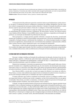 2
Olhar de professor, Ponta Grossa, v. 22, p. 1-14, e-2019.13859.209209218370, 2019.
Disponível em <http://www.uepg.br/olhardeprofessor>
ESTÁGIO REFLEXIVO NA FORMAÇÃO DE PROFESSORES DA EDUCAÇÃO INFANTIL
Hemos llegado a la conclusión de que el profesional que trabajará en la Educación Infantil debe ir más allá de las
teorías y la práctica. Se necesita una visión consciente sobre su papel transformador, así como la responsabilidad
de este profesional para actuar con los niños, como la base de la educación del sujeto.
Palabras clave: Educación Infantil. Teoría y práctica. Pasantía supervisada.
INTRODUÇÃO
Aformação inicial de professores apresenta construtos teóricos que fundamentam a prática docen-
te. Em geral, os referenciais teóricos configuram as propostas dos estágios obrigatórios, que têm como
foco central a transposição da teoria para a prática educativa. Contudo, a formação de professor contém
diversos aspectos que precisam traduzir a forma de se configurar o licenciando em professor.
A aprendizagem proporcionada no campo de estágio está calcada na reflexão da ação, bem como
no enfrentamento de situações concretas e hipotéticas, de forma direta e incisiva. Da visão de autores
como Zabalza (2014), Pimenta e Lima (2008), dentre outros, inferimos a importância da formação do
professor, na construção da identidade do profissional da educação.
Nesta perspectiva, o estágio permeia questões referentes à atuação dos discentes, incentivando
atitudes que extrapolem os muros da universidade e que possam estar a serviço da comunidade educativa,
compondo a formação humana e profissional dos estudantes. As vivências proporcionadas no estágio
precisam ser significativas, desenvolvida com o envolvimento dos estudantes e oportunizando a reflexão
sobre a prática docente, aspecto significativo para a sua concepção de profissional.
Desta forma, a visão é focada na formação dos estudantes e busca produzir um diferencial significa-
tivo na prática de estágio supervisionado. Este deve contribuir na formação de profissionais comprometidos
com a realidade educacional, sendo um diferencial na formação de futuros profissionais da educação.
O ESTÁGIO COMO PARTE DA FORMAÇÃO DE PROFESSORES
Para que o estágio contribua na formação dos profissionais da educação, devemos levar em con-
sideração alguns aspectos: a reflexão das ações observadas e planejadas; a observação da realidade e do
espaço educativo; a importância do planejamento e realização de aula; e o conhecimento e desenvolvi-
mento da profissionalização a partir da realidade vivenciada.
Diante de tal constatação, é necessário nos apoiarmos em Garcia (1999), quando indica que a forma-
ção está vinculada com a competência profissional, que, de certa maneira, faz da formação uma justapo-
sição entre o fazer e o como fazer. Esse olhar sobre a ação oferece um ponto de reflexão e aprimoramento
nas ações do professor e promove uma mudança significativa, desde a formação até a profissionalização.
Para Alarcão (2001), a escola deve se tornar um espaço de reflexão e ela mesma ser reflexiva.
Desta forma, a escola, como ambiente que proporcionará os momentos de união da teoria e da prática, é
um local de formação também para os estudantes que estão se profissionalizando.
O espaço educativo que recebe os estudantes em formação, precisa se configurar também como
um espaço para formar o professor que recebe o estagiário, ou seja, ele (o professor) deve ser um agente
co-formador. Desta forma, em todos os momentos, os discentes estarão em processo de formação, que
será completa quando considerar, num mesmo patamar, teoria e prática.
Contudo, ao longo da trajetória histórica do processo de formação docente, algumas questões foram
emergindo. Com as constantes mudanças nas legislações vigentes para a formação de professores, as de-
mandas foram se diversificando e, no olhar de Brezinski (1996), houve um momento em que a Pedagogia
foi tão fragmentada, que a própria organização do estágio estava sendo comprometida, pois suas funções
eram pontuais e desconectadas da realidade escolar. O que causa uma série de controvérsias, na visão de
Mira (2015), é o fato de que os estágios que não conseguem atingir um mínimo de reflexão, de intersecção
entre a teoria e a prática, se tornam vazios, descontextualizados e desconectados da realidade.
 