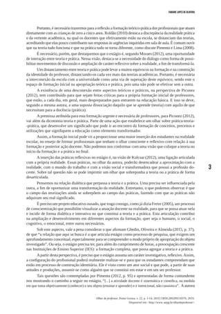 3
Olhar de professor, Ponta Grossa, v. 22, p. 1-14, 2019.13859.209209218370, 2019.
Disponível em <http://www.uepg.br/olhardeprofessor>
Fabiane Lopes de Oliveira
Portanto, é necessário trazermos para a reflexão a formação teórico-prática dos profissionais que atuam
diretamente com as crianças de zero a cinco anos. Roldão (2010) destaca a discrepância da realidade prática
e da vertente acadêmica, na qual os docentes que efetivamente estão na escola, se distanciam das teorias,
acreditando que elas pouco contribuem nas respostas às urgências inquiridas em sala de aula. É comum ouvir
que na teoria tudo funciona e que na prática tudo se torna diferente, como discute Pimenta e Lima (2008).
É necessário, porém, que destaquemos que o estágio é, segundo Moraes (2012), uma oportunidade
de interação entre teoria e prática. Nessa visão, destaca-se a necessidade do diálogo como forma de possi-
bilitar movimentos de discussão e ampliação de caráter reflexivo sobre a realidade, a fim de transformá-la.
Um distanciamento entre teoria e prática pode levar a muitos equívocos na formação e na construção
da identidade do professor, distanciando-os cada vez mais das teorias acadêmicas. Portanto, é necessária
a interconexão da escola com a universidade como uma via de superação deste equívoco, sendo este o
espaço de formação inicial na apropriação teórica e prática, pois uma não pode se efetivar sem a outra.
A existência de uma desconexão entre aspectos teóricos e práticos, na perspectiva de Piconez
(2012), tem contribuído para que sejam feitas críticas para a própria formação inicial de professores,
que estão, a cada dia, em geral, mais despreparados para entrarem na educação básica. E isso se deve,
segundo a mesma autora, a uma suposta dissociação daquilo que se aprende (teoria) com aquilo de que
necessitam para a docência (prática).
A premissa atribuída para esta formação urgente e necessária de professores, para Piconez (2012),
vai além da dicotomia teoria e prática. Parte de uma ação que estabelece um olhar sobre prática-teoria-
-prática, que desenvolve um significado que pode ir ao encontro da formação de conceitos, preceitos e
utilizações que signifiquem a educação como elemento transformador.
Assim, a formação inicial pode vir a proporcionar uma maior inserção dos estudantes na realidade
escolar, no ensejo de formar profissionais que tenham o olhar consciente e reflexivo com relação à sua
formação e posterior ação docente. Não podemos nos conformar com uma visão que coloque a teoria no
início da formação e a prática no final.
A inserção das práticas reflexivas no estágio é, na visão de Kulcsar (2012), uma ligação articulada
com a própria realidade. Essas práticas, no olhar da autora, poderão desencadear a aproximação com a
realidade, com o mundo do trabalho e com a visão social e transformadora que possui a profissão do-
cente. Sobre tal questão não se pode imprimir um olhar que sobreponha a teoria ou a prática de forma
desarticulada.
Pensemos na relação dialética que perpassa a teoria e a prática. Uma precisa ser influenciada pela
outra, a fim de oportunizar uma transformação da realidade. Entretanto, o que podemos observar é que
o campo das teorizações ainda se sobrepõem ao campo das práticas, fazendo com que as práticas não
adquiram seu real significado.
É preciso um projeto educativo ousado, que traga consigo, como já dizia Freire (2005), um processo
de conscientização que possibilite visualizar a atuação docente na realidade, para que se possa atuar nela
e incidir de forma dialética e interativa no que constitui a teoria e a prática. Esta articulação contribui
na ampliação e desenvolvimento em diferentes aspectos da formação, quer seja o humano, o social, o
cognitivo, o emocional, entre ouros necessários.
Sob este aspecto, vale a pena considerar o que afirmam Ghedin, Oliveira e Almeida (2015, p. 37),
de que “a relação que aqui se busca é a que articula estágio como processo de pesquisa, que exigem um
aprofundamento conceitual, especialmente para se compreender o modo próprio de apropriação do objeto
investigado”. Ou seja, o estágio precisa ter, para além do cumprimento de horas, a preocupação crescente
nas Instituições de Ensino Superior (IES): a formação completa, que possa agregar a teoria e a prática.
Apartir desta perspectiva, é preciso que o estágio assuma um caráter investigativo, reflexivo.Assim,
a configuração do profissional poderá realmente realizar-se e para que os estudantes compreendam que
estão em processo de construção identitária. Ele é visto como um ator social e que pode, a partir de suas
atitudes e produções, assumir-se como alguém que se constitui em estar e em um ser professor.
Tais questões são contempladas por Pimenta (2012, p. 95) e apresentadas de forma contundente
nos mostrando o caminho a seguir no estágio, “[...] a atividade docente é sistemática e científica, na medida
em que toma objetivamente (conhecer) o seu objeto (ensinar e aprender) e é intencional, não casuística”. A autora
 