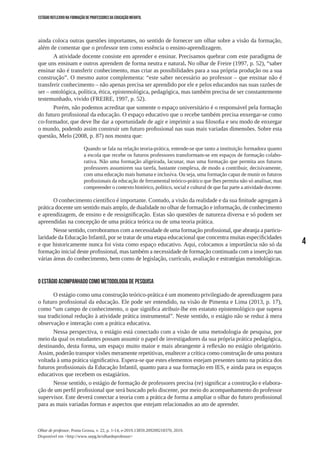 4
Olhar de professor, Ponta Grossa, v. 22, p. 1-14, e-2019.13859.209209218370, 2019.
Disponível em <http://www.uepg.br/olhardeprofessor>
ESTÁGIO REFLEXIVO NA FORMAÇÃO DE PROFESSORES DA EDUCAÇÃO INFANTIL
ainda coloca outras questões importantes, no sentido de fornecer um olhar sobre a visão da formação,
além de comentar que o professor tem como essência o ensino-aprendizagem.
A atividade docente consiste em aprender e ensinar. Precisamos quebrar com este paradigma de
que uns ensinam e outros aprendem de forma neutra e natural. No olhar de Freire (1997, p. 52), “saber
ensinar não é transferir conhecimento, mas criar as possibilidades para a sua própria produção ou a sua
construção”. O mesmo autor complementa: “este saber necessário ao professor – que ensinar não é
transferir conhecimento – não apenas precisa ser aprendido por ele e pelos educandos nas suas razões de
ser – ontológica, política, ética, epistemológica, pedagógica, mas também precisa de ser constantemente
testemunhado, vivido (FREIRE, 1997, p. 52).
Porém, não podemos acreditar que somente o espaço universitário é o responsável pela formação
do futuro profissional da educação. O espaço educativo que o recebe também precisa enxergar-se como
co-formador, que deve lhe dar a oportunidade de agir e imprimir a sua filosofia e seu modo de enxergar
o mundo, podendo assim construir um futuro profissional nas suas mais variadas dimensões. Sobre esta
questão, Melo (2008, p. 87) nos mostra que:
Quando se fala na relação teoria-prática, entende-se que tanto a instituição formadora quanto
a escola que recebe os futuros professores transformam-se em espaços de formação colabo-
rativa. Não uma formação aligeirada, lacunar, mas uma formação que permita aos futuros
professores assumirem sua tarefa, bastante complexa, de modo a contribuir, decisivamente,
com uma educação mais humana e inclusiva. Ou seja, uma formação capaz de munir os futuros
profissionais da educação de ferramental teórico-prático que lhes permita não só analisar, mas
compreender o contexto histórico, político, social e cultural de que faz parte a atividade docente.
O conhecimento científico é importante. Contudo, a visão da realidade e da sua finitude agregam à
prática docente um sentido mais amplo, de dualidade no olhar de formação e informação, de conhecimento
e aprendizagem, de ensino e de ressignificação. Estas são questões de natureza diversa e só podem ser
apreendidas na concepção de uma prática teórica ou de uma teoria prática.
Nesse sentido, corroboramos com a necessidade de uma formação profissional, que abranja a particu-
laridade da Educação Infantil, por se tratar de uma etapa educacional que concentra muitas especificidades
e que historicamente nunca foi vista como espaço educativo. Aqui, colocamos a importância não só da
formação inicial deste profissional, mas também a necessidade de formação continuada com a inserção nas
várias áreas do conhecimento, bem como de legislação, currículo, avaliação e estratégias metodológicas.
O ESTÁGIO ACOMPANHADO COMO METODOLOGIA DE PESQUISA
O estágio como uma construção teórico-prática é um momento privilegiado de aprendizagem para
o futuro profissional da educação. Ele pode ser entendido, na visão de Pimenta e Lima (2013, p. 17),
como “um campo de conhecimento, o que significa atribuir-lhe em estatuto epistemológico que supera
sua tradicional redução à atividade prática instrumental”. Neste sentido, o estágio não se reduz à mera
observação e interação com a prática educativa.
Nessa perspectiva, o estágio está conectado com a visão de uma metodologia de pesquisa, por
meio da qual os estudantes possam assumir o papel de investigadores da sua própria prática pedagógica,
destinando, desta forma, um espaço muito maior e mais abrangente à reflexão no estágio obrigatório.
Assim, poderão transpor visões meramente repetitivas, enaltecer a crítica como construção de uma postura
voltada à uma prática significativa. Espera-se que estes elementos estejam presentes tanto na prática dos
futuros profissionais da Educação Infantil, quanto para a sua formação em IES, e ainda para os espaços
educativos que recebem os estagiários.
Nesse sentido, o estágio de formação de professores precisa (re) significar a construção e elabora-
ção de um perfil profissional que será buscado pelo discente, por meio do acompanhamento do professor
supervisor. Este deverá conectar a teoria com a prática de forma a ampliar o olhar do futuro profissional
para as mais variadas formas e aspectos que estejam relacionados ao ato de aprender.
 