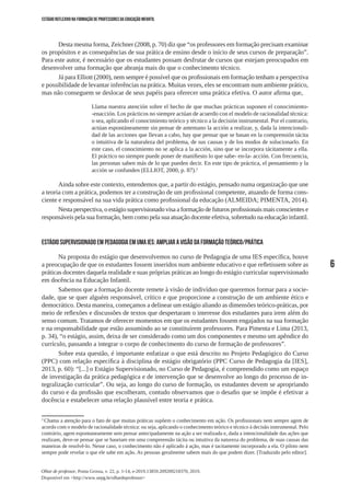 6
Olhar de professor, Ponta Grossa, v. 22, p. 1-14, e-2019.13859.209209218370, 2019.
Disponível em <http://www.uepg.br/olhardeprofessor>
ESTÁGIO REFLEXIVO NA FORMAÇÃO DE PROFESSORES DA EDUCAÇÃO INFANTIL
Desta mesma forma, Zeichner (2008, p. 70) diz que “os professores em formação precisam examinar
os propósitos e as consequências de sua prática de ensino desde o início de seus cursos de preparação”.
Para este autor, é necessário que os estudantes possam desfrutar de cursos que estejam preocupados em
desenvolver uma formação que abranja mais do que o conhecimento técnico.
Já para Elliott (2000), nem sempre é possível que os profissionais em formação tenham a perspectiva
e possibilidade de levantar inferências na prática. Muitas vezes, eles se encontram num ambiente prático,
mas não conseguem se deslocar de seus papéis para oferecer uma prática efetiva. O autor afirma que,
Llama nuestra atención sobre el hecho de que muchas prácticas suponen el conocimiento-
-enacción. Los prácticos no siempre actúan de acuerdo con el modelo de racionalidad técnica:
o sea, aplicando el conocimiento teórico y técnico a la decisión instrumental. Por el contrario,
actúan espontáneamente sin pensar de antemano la acción a realizar, y, dada la intencionali-
dad de las acciones que llevan a cabo, hay que pensar que se basan en la comprensión tácita
o intuitiva de la naturaleza del problema, de sus causas y de los modos de solucionarlo. En
este caso, el conocimiento no se aplica a la acción, sino que se incorpora tácitamente a ella.
El práctico no siempre puede poner de manifiesto lo que sabe- en-la- acción. Con frecuencia,
las personas saben más de lo que pueden decir. En este tipo de práctica, el pensamiento y la
acción se confunden (ELLIOT, 2000, p. 87).2
Ainda sobre este contexto, entendemos que, a partir do estágio, pensado numa organização que une
a teoria com a prática, podemos ter a construção de um profissional competente, atuando de forma cons-
ciente e responsável na sua vida prática como profissional da educação (ALMEIDA; PIMENTA, 2014).
Nesta perspectiva, o estágio supervisionado visa a formação de futuros profissionais mais conscientes e
responsáveis pela sua formação, bem como pela sua atuação docente efetiva, sobretudo na educação infantil.
ESTÁGIO SUPERVISIONADO EM PEDAGOGIA EM UMA IES: AMPLIAR A VISÃO DA FORMAÇÃO TEÓRICO/PRÁTICA
Na proposta do estágio que desenvolvemos no curso de Pedagogia de uma IES específica, houve
a preocupação de que os estudantes fossem inseridos num ambiente educativo e que refletissem sobre as
práticas docentes daquela realidade e suas próprias práticas ao longo do estágio curricular supervisionado
em docência na Educação Infantil.
Sabemos que a formação docente remete à visão de indivíduo que queremos formar para a socie-
dade, que se quer alguém responsável, crítico e que proporcione a construção de um ambiente ético e
democrático. Desta maneira, começamos a delinear um estágio aliando as dimensões teórico-práticas, por
meio de reflexões e discussões de textos que despertaram o interesse dos estudantes para irem além do
senso comum. Tratamos de oferecer momentos em que os estudantes fossem engajados na sua formação
e na responsabilidade que estão assumindo ao se constituírem professores. Para Pimenta e Lima (2013,
p. 34), “o estágio, assim, deixa de ser considerado como um dos componentes e mesmo um apêndice do
currículo, passando a integrar o corpo de conhecimento do curso de formação de professores”.
Sobre esta questão, é importante enfatizar o que está descrito no Projeto Pedagógico do Curso
(PPC) com relação específica à disciplina de estágio obrigatório (PPC Curso de Pedagogia da [IES],
2013, p. 60): “[...] o Estágio Supervisionado, no Curso de Pedagogia, é compreendido como um espaço
de investigação da prática pedagógica e de intervenção que se desenvolve ao longo do processo de in-
tegralização curricular”. Ou seja, ao longo do curso de formação, os estudantes devem se apropriando
do curso e da profissão que escolheram, contudo observamos que o desafio que se impõe é efetivar a
docência e estabelecer uma relação plausível entre teoria e prática.
2
Chama a atenção para o fato de que muitas práticas supõem o conhecimento em ação. Os profissionais nem sempre agem de
acordo com o modelo de racionalidade técnica: ou seja, aplicando o conhecimento teórico e técnico à decisão instrumental. Pelo
contrário, agem espontaneamente sem pensar antecipadamente na ação a ser realizada e, dada a intencionalidade das ações que
realizam, deve-se pensar que se baseiam em uma compreensão tácita ou intuitiva da natureza do problema, de suas causas das
maneiras de resolvê-lo. Nesse caso, o conhecimento não é aplicado à ação, mas é tacitamente incorporado a ela. O piloto nem
sempre pode revelar o que ele sabe em ação. As pessoas geralmente sabem mais do que podem dizer. [Traduzido pelo editor].
 