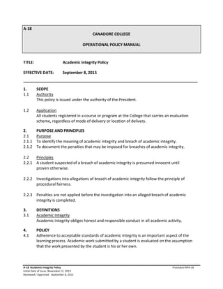A-18
CANADORE COLLEGE
OPERATIONAL POLICY MANUAL
TITLE: Academic Integrity Policy
EFFECTIVE DATE: September 8, 2015
________________________________________________________________________________
1. SCOPE
1.1 Authority
This policy is issued under the authority of the President.
1.2 Application
All students registered in a course or program at the College that carries an evaluation
scheme, regardless of mode of delivery or location of delivery.
2. PURPOSE AND PRINCIPLES
2.1 Purpose
2.1.1 To identify the meaning of academic integrity and breach of academic integrity.
2.1.2 To document the penalties that may be imposed for breaches of academic integrity.
2.2 Principles
2.2.1 A student suspected of a breach of academic integrity is presumed innocent until
proven otherwise.
2.2.2 Investigations into allegations of breach of academic integrity follow the principle of
procedural fairness.
2.2.3 Penalties are not applied before the investigation into an alleged breach of academic
integrity is completed.
3. DEFINITIONS
3.1 Academic Integrity
Academic integrity obliges honest and responsible conduct in all academic activity.
4. POLICY
4.1 Adherence to acceptable standards of academic integrity is an important aspect of the
learning process. Academic work submitted by a student is evaluated on the assumption
that the work presented by the student is his or her own.
A-18 Academic Integrity Policy Procedure #PA-18
Initial Date of Issue: November 12, 2013
Reviewed / Approved: September 8, 2015
 