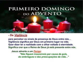 - De Vigilância
para perceber os sinais da presença de Deus entre nós…
Vigilância significa por Deus em primeiro lugar na vida.
Quer dizer ler a realidade com o olhar voltado à eternidade.
Significa crer que o Reino de Deus já está presente entre nós.
Jesus adverte a um Perigo:
"Não fiquem insensíveis por causa da gula,
da embriaguez e das preocupações da vida..."
 