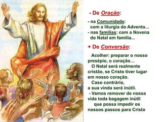 - De Oração:
- na Comunidade:
com a liturgia do Advento...
- nas famílias: com a Novena
do Natal em família...
+ De Conversão:
Acolher: preparar o nosso
presépio, o coração…
O Natal será realmente
cristão, se Cristo tiver lugar
em nosso coração.
Caso contrário,
a sua vinda será inútil.
- Vamos remover de nossa
vida toda bagagem inútil
que possa impedir os
nossos passos para Cristo
 