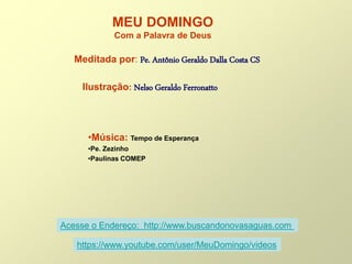 MEU DOMINGO
Com a Palavra de Deus
Meditada por: Pe. Antônio Geraldo Dalla Costa CS
Ilustração: Nelso Geraldo Ferronatto
•Música: Tempo de Esperança
•Pe. Zezinho
•Paulinas COMEP
Acesse o Endereço: http://www.buscandonovasaguas.com
https://www.youtube.com/user/MeuDomingo/videos
 