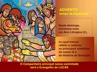 Neste domingo,
iniciamos mais
um Ano Litúrgico (C),
no qual iremos
refletir e celebrar
os principais mistérios
da nossa fé e
da História da Salvação.
O Companheiro principal nessa caminhada
será o Evangelho de LUCAS
ADVENTO
tempo de Esperança
 