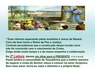 * Esse rebento esperando pelos israelitas é Jesus de Nazaré.
Com ele teve início o Reino de Paz e Justiça.
Contudo percebemos que a construção desse mundo novo
não foi concluído com o nascimento de Cristo.
Exige ainda muito tempo e e de nosso empenho e colaboração.
Na 2ª Leitura, damos um olhar para o PRESENTE. (1 Ts 3,12-4,2)
Paulo lembra à comunidade de Tessalônica que a melhor maneira
de esperar a vinda do Senhor Jesus é crescer no amor recíproco.
Sem esse amor, torna-se vazio o Advento e o próprio Natal.
 
