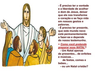 - É preciso ter a vontade
e a liberdade de acolher
o dom de Jesus, deixar
que ele nos transforme
o coração e se faça vida
em nossos gestos e
palavras.
- É preciso ter presente,
que este mundo novo
está permanentemente
a fazer-se e depende
do nosso testemunho.
+ Como você pretende
preparar esse NATAL?
- Um Natal apenas
de presentes... de enfeites
e músicas…
de festas, comes e
bebes...
- ou um Natal cristão?
 