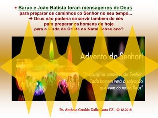 + Baruc e João Batista foram mensageiros de Deus
para preparar os caminhos do Senhor no seu tempo...
 Deus não poderia se servir também de nós
para preparar os homens de hoje
para a vinda de Cristo no Natal desse ano?
Pe. Antônio Geraldo Dalla Costa CS - 09.12.2018
 