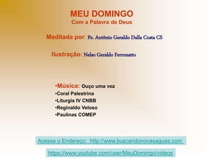 MEU DOMINGO
Com a Palavra de Deus
Meditada por: Pe. Antônio Geraldo Dalla Costa CS
Ilustração: Nelso Geraldo Ferronatto
•Música: Ouço uma voz
•Coral Palestrina
•Liturgia IV CNBB
•Reginaldo Veloso
•Paulinas COMEP
Acesse o Endereço: http://www.buscandonovasaguas.com
https://www.youtube.com/user/MeuDomingo/videos
 