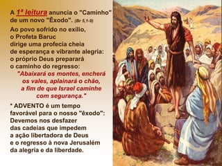 A 1ª leitura anuncia o "Caminho"
de um novo "Êxodo". (Br 5,1-9)
Ao povo sofrido no exílio,
o Profeta Baruc
dirige uma profecia cheia
de esperança e vibrante alegria:
o próprio Deus preparará
o caminho do regresso:
"Abaixará os montes, encherá
os vales, aplainará o chão,
a fim de que Israel caminhe
com segurança."
* ADVENTO é um tempo
favorável para o nosso "êxodo":
Devemos nos desfazer
das cadeias que impedem
a ação libertadora de Deus
e o regresso à nova Jerusalém
da alegria e da liberdade.
 