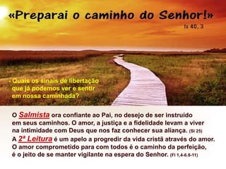 O Salmista ora confiante ao Pai, no desejo de ser instruído
em seus caminhos. O amor, a justiça e a fidelidade levam a viver
na intimidade com Deus que nos faz conhecer sua aliança. (Sl 25)
A 2ª Leitura é um apelo a progredir da vida cristã através do amor.
O amor comprometido para com todos é o caminho da perfeição,
é o jeito de se manter vigilante na espera do Senhor. (Fl 1,4-6.8-11)
- Quais os sinais de libertação
que já podemos ver e sentir
em nossa caminhada?
 