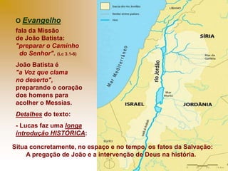 O Evangelho
fala da Missão
de João Batista:
"preparar o Caminho
do Senhor". (Lc 3.1-6)
João Batista é
"a Voz que clama
no deserto",
preparando o coração
dos homens para
acolher o Messias.
Detalhes do texto:
- Lucas faz uma longa
introdução HISTÓRICA:
Situa concretamente, no espaço e no tempo, os fatos da Salvação:
A pregação de João e a intervenção de Deus na história.
 