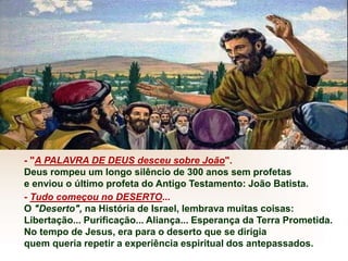 - "A PALAVRA DE DEUS desceu sobre João".
Deus rompeu um longo silêncio de 300 anos sem profetas
e enviou o último profeta do Antigo Testamento: João Batista.
- Tudo começou no DESERTO...
O "Deserto", na História de Israel, lembrava muitas coisas:
Libertação... Purificação... Aliança... Esperança da Terra Prometida.
No tempo de Jesus, era para o deserto que se dirigia
quem queria repetir a experiência espiritual dos antepassados.
 