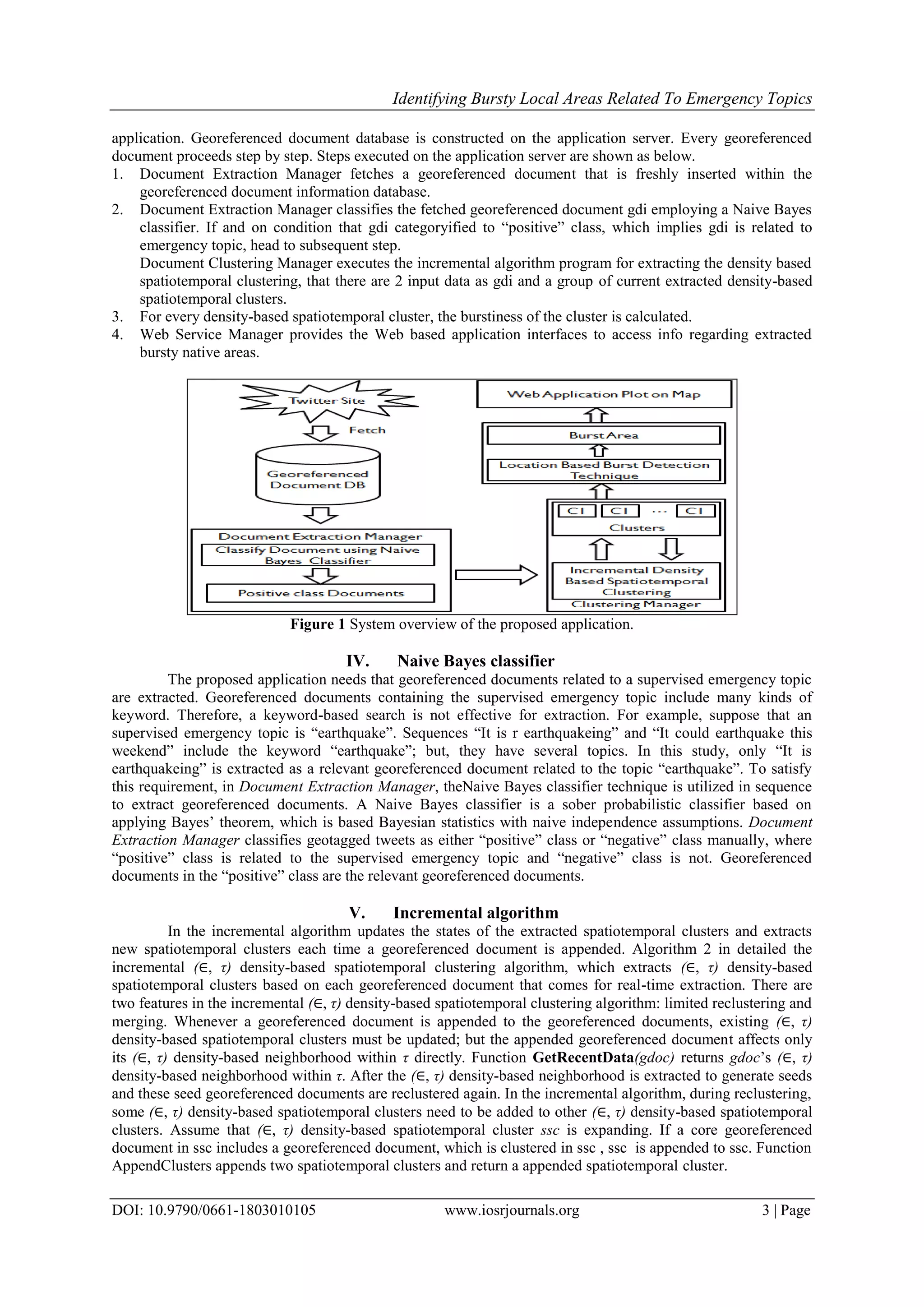 Identifying Bursty Local Areas Related To Emergency Topics
DOI: 10.9790/0661-1803010105 www.iosrjournals.org 3 | Page
application. Georeferenced document database is constructed on the application server. Every georeferenced
document proceeds step by step. Steps executed on the application server are shown as below.
1. Document Extraction Manager fetches a georeferenced document that is freshly inserted within the
georeferenced document information database.
2. Document Extraction Manager classifies the fetched georeferenced document gdi employing a Naive Bayes
classifier. If and on condition that gdi categoryified to “positive” class, which implies gdi is related to
emergency topic, head to subsequent step.
Document Clustering Manager executes the incremental algorithm program for extracting the density based
spatiotemporal clustering, that there are 2 input data as gdi and a group of current extracted density-based
spatiotemporal clusters.
3. For every density-based spatiotemporal cluster, the burstiness of the cluster is calculated.
4. Web Service Manager provides the Web based application interfaces to access info regarding extracted
bursty native areas.
Figure 1 System overview of the proposed application.
IV. Naive Bayes classifier
The proposed application needs that georeferenced documents related to a supervised emergency topic
are extracted. Georeferenced documents containing the supervised emergency topic include many kinds of
keyword. Therefore, a keyword-based search is not effective for extraction. For example, suppose that an
supervised emergency topic is “earthquake”. Sequences “It is r earthquakeing” and “It could earthquake this
weekend” include the keyword “earthquake”; but, they have several topics. In this study, only “It is
earthquakeing” is extracted as a relevant georeferenced document related to the topic “earthquake”. To satisfy
this requirement, in Document Extraction Manager, theNaive Bayes classifier technique is utilized in sequence
to extract georeferenced documents. A Naive Bayes classifier is a sober probabilistic classifier based on
applying Bayes’ theorem, which is based Bayesian statistics with naive independence assumptions. Document
Extraction Manager classifies geotagged tweets as either “positive” class or “negative” class manually, where
“positive” class is related to the supervised emergency topic and “negative” class is not. Georeferenced
documents in the “positive” class are the relevant georeferenced documents.
V. Incremental algorithm
In the incremental algorithm updates the states of the extracted spatiotemporal clusters and extracts
new spatiotemporal clusters each time a georeferenced document is appended. Algorithm 2 in detailed the
incremental (∈, τ) density-based spatiotemporal clustering algorithm, which extracts (∈, τ) density-based
spatiotemporal clusters based on each georeferenced document that comes for real-time extraction. There are
two features in the incremental (∈, τ) density-based spatiotemporal clustering algorithm: limited reclustering and
merging. Whenever a georeferenced document is appended to the georeferenced documents, existing (∈, τ)
density-based spatiotemporal clusters must be updated; but the appended georeferenced document affects only
its (∈, τ) density-based neighborhood within τ directly. Function GetRecentData(gdoc) returns gdoc’s (∈, τ)
density-based neighborhood within τ. After the (∈, τ) density-based neighborhood is extracted to generate seeds
and these seed georeferenced documents are reclustered again. In the incremental algorithm, during reclustering,
some (∈, τ) density-based spatiotemporal clusters need to be added to other (∈, τ) density-based spatiotemporal
clusters. Assume that (∈, τ) density-based spatiotemporal cluster ssc is expanding. If a core georeferenced
document in ssc includes a georeferenced document, which is clustered in ssc , ssc is appended to ssc. Function
AppendClusters appends two spatiotemporal clusters and return a appended spatiotemporal cluster.
 