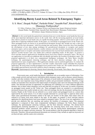 IOSR Journal of Computer Engineering (IOSR-JCE)
e-ISSN: 2278-0661,p-ISSN: 2278-8727, Volume 18, Issue 3, Ver. I (May-Jun.2016), PP 01-05
www.iosrjournals.org
DOI: 10.9790/0661-1803010105 www.iosrjournals.org 1 | Page
Identifying Bursty Local Areas Related To Emergency Topics
S. S. More1
, Deepak Walkar2
, Parikshit Pishte3
, Saurabh Patil4
, Ritesh Kedari5
,
Dhananjay Prabhawalkar6
S. S. More, Professor, Dept. Computer Science and Engineering, Sanjay Ghodawat Institute,
Deepak Walkar, Parikshit Pishte, Saurabh Patil, Ritesh Kedari, Dhananjay Prabhawalkar,
BE Scholars, Sanjay Ghodawat Institute, Atigre.
Abstract: As the social media has gained more attention from users on the Internet, social media has been one
of the most important information sources in the world. And, with the increasing popularity of social media,
data which is posted on social media sites are rapidly becoming popular, which is a term used to refer to new
media that is replacing traditional media. In this paper, we concentrate on geotagged tweets on the Twitter site.
These geotagged tweets are known to as georeferenced documents because they include not only a short text
message, but also have documents’ which are posting time and location. Many researchers have been handling
the development of new data mining techniques for georeferenced documents to recognize and analyze
emergency topics, such as natural disasters, weather, diseases, and other incidents. In particular, the utilization
of geotagged tweets to recognize and analyze natural disasters has received much attention from administrative
agencies recently because some case studies have achieved compelling results. In this paper, we propose a
novel real-time analysis application for identifying bursty local areas related to emergency topics. The aim of
our application is to provide new platforms that can identify and analyze the localities of emergency topics. The
proposed application is of three core computational intelligence techniques: the Naive Bayes classifier
technique, the spatiotemporal clustering technique, and the burst detection technique. Also, we have
implemented two types of application: a Web application interface and an android application. To evaluate the
proposed application, we have implemented a real-time weather observation system embedded the proposed
application. We used actual crawling geotagged tweets posted on the Twitter site. The weather detection system
successfully detected bursty local areas related to observe emergency weather topics.
Keywords : Spatiotemporal clustering, Density-based clustering, Social media, Naive Bayes, Burst detection.
I. Introduction
From recent years, social media has played a significant role as an another source of information. Now
a days, people actively send and receive information about emergency topics, such as diseases, natural disasters,
weather, and other incidents. Improvement of the utilization of social media for emergency topics management
is one of the most important issues being debated in public and governmental institutions. Therefore, a large
number of researchers have focused on the improvement of emergency topic and event detection through social
media. This direction provides an opportunity for addressing new challenges in so many different application
domains: how to detect where emergency occur and what they are going on. In this case, we mainly consternate
on geotagged tweets posted on the Twitter site. These geotagged tweets are assumed to as georeferenced
documents because they usually include not only a short text message, but also the documents’ posting time and
location. People on the Twitter site are referred to as a social sensors and geotagged tweets as a sensor data
supervised by the social sensors. It is of value to people interested in a several topic to supervise dense areas
where many georeferenced documents related to the topic are located. In this paper, these dense areas are
referred to as bursty local areas related to the topic. In this paper, we propose a novel real-time analysis
application for identifying bursty local areas related to emergency topics. The aim of our new application is to
provide new platforms that can searching and analyze the localities of emergency topics. The proposed
application is composed of three main computational intelligence techniques: the Naive Bayes classifier
technique, the spatiotemporal clustering technique, and the burst detection technique. The density-based
spatiotemporal clustering algorithm is a useful algorithm for extracting bursty local areas; however, two
functional problems remain unresolved. One problem is that the density-based spatiotemporal clustering
algorithm does not support real-time extraction. The second problem is that the proposed algorithm is based on
keywords. Therefore, relevant georeferenced documents are extracted if they include an supervise keyword, not
an observed topic; and this causes error extraction.
 