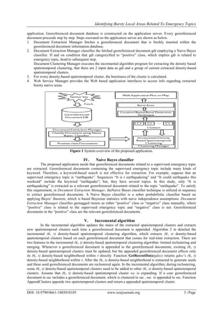 Identifying Bursty Local Areas Related To Emergency Topics
DOI: 10.9790/0661-1803010105 www.iosrjournals.org 3 | Page
application. Georeferenced document database is constructed on the application server. Every georeferenced
document proceeds step by step. Steps executed on the application server are shown as below.
1. Document Extraction Manager fetches a georeferenced document that is freshly inserted within the
georeferenced document information database.
2. Document Extraction Manager classifies the fetched georeferenced document gdi employing a Naive Bayes
classifier. If and on condition that gdi categoryified to “positive” class, which implies gdi is related to
emergency topic, head to subsequent step.
Document Clustering Manager executes the incremental algorithm program for extracting the density based
spatiotemporal clustering, that there are 2 input data as gdi and a group of current extracted density-based
spatiotemporal clusters.
3. For every density-based spatiotemporal cluster, the burstiness of the cluster is calculated.
4. Web Service Manager provides the Web based application interfaces to access info regarding extracted
bursty native areas.
Figure 1 System overview of the proposed application.
IV. Naive Bayes classifier
The proposed application needs that georeferenced documents related to a supervised emergency topic
are extracted. Georeferenced documents containing the supervised emergency topic include many kinds of
keyword. Therefore, a keyword-based search is not effective for extraction. For example, suppose that an
supervised emergency topic is “earthquake”. Sequences “It is r earthquakeing” and “It could earthquake this
weekend” include the keyword “earthquake”; but, they have several topics. In this study, only “It is
earthquakeing” is extracted as a relevant georeferenced document related to the topic “earthquake”. To satisfy
this requirement, in Document Extraction Manager, theNaive Bayes classifier technique is utilized in sequence
to extract georeferenced documents. A Naive Bayes classifier is a sober probabilistic classifier based on
applying Bayes’ theorem, which is based Bayesian statistics with naive independence assumptions. Document
Extraction Manager classifies geotagged tweets as either “positive” class or “negative” class manually, where
“positive” class is related to the supervised emergency topic and “negative” class is not. Georeferenced
documents in the “positive” class are the relevant georeferenced documents.
V. Incremental algorithm
In the incremental algorithm updates the states of the extracted spatiotemporal clusters and extracts
new spatiotemporal clusters each time a georeferenced document is appended. Algorithm 2 in detailed the
incremental (∈, τ) density-based spatiotemporal clustering algorithm, which extracts (∈, τ) density-based
spatiotemporal clusters based on each georeferenced document that comes for real-time extraction. There are
two features in the incremental (∈, τ) density-based spatiotemporal clustering algorithm: limited reclustering and
merging. Whenever a georeferenced document is appended to the georeferenced documents, existing (∈, τ)
density-based spatiotemporal clusters must be updated; but the appended georeferenced document affects only
its (∈, τ) density-based neighborhood within τ directly. Function GetRecentData(gdoc) returns gdoc’s (∈, τ)
density-based neighborhood within τ. After the (∈, τ) density-based neighborhood is extracted to generate seeds
and these seed georeferenced documents are reclustered again. In the incremental algorithm, during reclustering,
some (∈, τ) density-based spatiotemporal clusters need to be added to other (∈, τ) density-based spatiotemporal
clusters. Assume that (∈, τ) density-based spatiotemporal cluster ssc is expanding. If a core georeferenced
document in ssc includes a georeferenced document, which is clustered in ssc , ssc is appended to ssc. Function
AppendClusters appends two spatiotemporal clusters and return a appended spatiotemporal cluster.
 