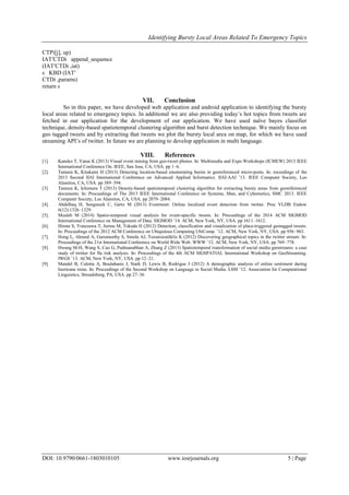 Identifying Bursty Local Areas Related To Emergency Topics
DOI: 10.9790/0661-1803010105 www.iosrjournals.org 5 | Page
CTPi[j], up)
IAT′CTDi append_sequence
(IAT′CTDi ,iat)
s KBD (IAT′
CTDi ,params)
return s
VII. Conclusion
So in this paper, we have developed web application and android application to identifying the bursty
local areas related to emergency topics. In additional we are also providing today’s hot topics from tweets are
fetched in our application for the development of our application. We have used naïve bayes classifier
technique, density-based spatiotemporal clustering algorithm and burst detection technique. We mainly focus on
geo tagged tweets and by extracting that tweets we plot the bursty local area on map, for which we have used
streaming API’s of twitter. In future we are planning to develop application in multi language.
VIII. References
[1]. Kaneko T, Yanai K (2013) Visual event mining from geo-tweet photos. In: Multimedia and Expo Workshops (ICMEW) 2013 IEEE
International Conference On. IEEE, San Jose, CA, USA. pp 1–6.
[2]. Tamura K, Kitakami H (2013) Detecting location-based enumerating bursts in georeferenced micro-posts. In: roceedings of the
2013 Second IIAI International Conference on Advanced Applied Informatics. IIAI-AAI ’13. IEEE Computer Society, Los
Alamitos, CA, USA. pp 389–394.
[3]. Tamura K, Ichimura T (2013) Density-based spatiotemporal clustering algorithm for extracting bursty areas from georeferenced
documents. In: Proceedings of The 2013 IEEE International Conference on Systems, Man, and Cybernetics, SMC 2013. IEEE
Computer Society, Los Alamitos, CA, USA. pp 2079–2084.
[4]. Abdelhaq H, Sengstock C, Gertz M (2013) Eventweet: Online localized event detection from twitter. Proc VLDB Endow
6(12):1326–1329.
[5]. Musleh M (2014) Spatio-temporal visual analysis for event-specific tweets. In: Proceedings of the 2014 ACM SIGMOD
International Conference on Management of Data. SIGMOD ’14. ACM, New York, NY, USA. pp 1611–1612.
[6]. Hiruta S, Yonezawa T, Jurmu M, Tokuda H (2012) Detection, classification and visualization of place-triggered geotagged tweets.
In: Proceedings of the 2012 ACM Conference on Ubiquitous Computing UbiComp. ’12. ACM, New York, NY, USA. pp 956–963.
[7]. Hong L, Ahmed A, Gurumurthy S, Smola AJ, Tsioutsiouliklis K (2012) Discovering geographical topics in the twitter stream. In:
Proceedings of the 21st International Conference on World Wide Web. WWW ’12. ACM, New York, NY, USA. pp 769–778.
[8]. Hwang M-H, Wang S, Cao G, Padmanabhan A, Zhang Z (2013) Spatiotemporal transformation of social media geostreams: a case
study of twitter for flu risk analysis. In: Proceedings of the 4th ACM SIGSPATIAL International Workshop on GeoStreaming.
IWGS ’13. ACM, New York, NY, USA. pp 12–21.
[9]. Mandel B, Culotta A, Boulahanis J, Stark D, Lewis B, Rodrigue J (2012) A demographic analysis of online sentiment during
hurricane irene. In: Proceedings of the Second Workshop on Language in Social Media. LSM ’12. Association for Computational
Linguistics, Stroudsburg, PA, USA. pp 27–36
 