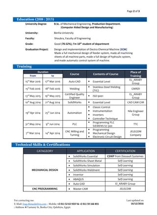 Page 2 of 3
+2 011 52 63 9337 & +2 011 59 166 855
4
16/12/2016
University Degree: B.Sc. of Mechanical Engineering, Production Department.
(Computer Aided Design and Manufacturing)
University: Benha University
Faculty: Shoubra, Faculty of Engineering
Grade: Good (70.52%), I’m 10th
student of department
Graduation Project: Design and Implementation of Electro Chemical Machine [ECM]
Duration
Course Contents of Course
Place of
Trainingfrom to
15th
Mar 2016 17th
Mar 2016 Auto CAD  Essential Level
EL_ARABY
Group
15th
Feb 2016 18th
Feb 2016 Welding
 Stainless Steel Welding
(TIG)
CMRDI
13rd
May 2015 19th
May 2015
Certified Quality
Engineer
 ISO 9001
EL_ARABY
Group
10th
Aug 2014 21st
Aug 2014 SolidWorks  Essential Level CAD CAM CIM
19th
Apr 2014 25th
Jun 2014 Automation
 Classic Control
Nile Engineer
Group
 Instrumentation
 Inverters
 Controller Technique
31st
May 2014 9th
Jun 2014 PLC
 Programming PLC
SIEMENS S7-300
TTC
7th
Mar 2014 14th
Apr 2014
CNC Milling and
Turning
 Programming
 Mechanical Design
 Electronic Circuit Design
JELECOM
Company
CATAGEORY APPLICATION CERTIFICATION
MECHANICAL DESIGN
 SolidWorks Essential CSWP from Dassault Systemes
 SolidWorks Sheet Metal Self-Learning
 SolidWorks Simulation Self-Learning
 SolidWorks Weldment Self-Learning
 Inventor Self-Learning
 ABAQUS Self-Learning
 Auto CAD El_ARABY Group
CNC PROGRAMMING  Master CAM JELECOM
Technical Skills & Certifications
Education (2008 : 2013)
Training
0
Made a full mechanical design of feeder system, made all machining
sheets of all machine parts, made a full design of hydraulic system,
and made automatic control system of machine.
 