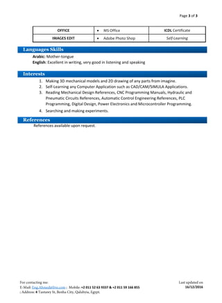 Page 3 of 3
+2 011 52 63 9337 & +2 011 59 166 855
4
16/12/2016
Arabic: Mother-tongue
English: Excellent in writing, very good in listening and speaking
1. Making 3D mechanical models and 2D drawing of any parts from imagine.
2. Self-Learning any Computer Application such as CAD/CAM/SIMULA Applications.
3. Reading Mechanical Design References, CNC Programming Manuals, Hydraulic and
Pneumatic Circuits References, Automatic Control Engineering References, PLC
Programming, Digital Design, Power Electronics and Microcontroller Programming.
4. Searching and making experiments.
References available upon request.
OFFICE  MS Office ICDL Certificate
IMAGES EDIT  Adobe Photo Shop Self-Learning
Languages Skills
Interests
References
 