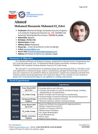 Page 1 of 3
+2 011 52 63 9337 & +2 011 59 166 855
4
16/12/2016
Ahmed
Mohamed Hassanein Mohamed El_Edwi
 Profession: Mechanical Design and Quality Assurance Engineer
in El_Araby for Engineering Industries Co., LTD, TOSHIBA Fully
Automatic Washing Machines Factory. TOSHIBA El_Araby
 Nationality: Egyptian
 Birthdate: 09/06/1991
 Marital Status: Single
 Military Status: Postponed
 Phone No.: +2 011 52 63 9337 & +2 011 59 166 855
 E-Mail: Eng.Ahmed@live.com
 Work E-Mail: Ahmed-Elmaedawy@elarabygroup.com
 Address: 4 Tantawy St, Benha city, Qalubyia, Egypt.

 Career Objective
I'm a Mechanical Design and Production Engineer, graduated from Shoubra Faculty of Engineering since
2013 with total grade good. Now, I’m Mechanical Design Engineer and Quality Assurance Engineer @
TOSHIBA Fully Automatic Washing Machines Factory in El_Araby Group.
My main goal is a powerful position in mechanical design and manufacturing fields so, I decided to learn
some applications in mechanical design, analysis, manufacturing, and apply this knowledge on real work to
gain more experiences to be qualified to obtain my goal positions. I gained more experiences and skills from
working in quality and design departments, but I need more chances to be a member of a new mechanical
design crews to develop myself and prove my capability on working in this position.
Experiences
Duration
From March 2015
up to now
 Excellent skills to use CAD tools
 Calculate and simulate to verify the mechanical design, including
strength analysis, fits and tolerance
 Make 3D models and 2D drawings for manufacturing
 Good knowledge of material technology and manufacturing process
 Good knowledge of materials selections
 Research experience related to mechanical design
Company El_Araby Group
Job Title
Mechanical Design
Engineer
Duration
From March 2015
up to now
 Inspection Methods (incoming parts & outgoing products)
 Design of Experiments (D.O.E)
 Analysis of Variance (ANOVA)
 Measurements Techniques
 Six Sigma Methodologies
 Lean Manufacturing
 Pareto charts
 Market Claims Analysis
Company El_Araby Group
Job Title
Quality Assurance
Engineer
Summary & Objective
Work Experiences
 