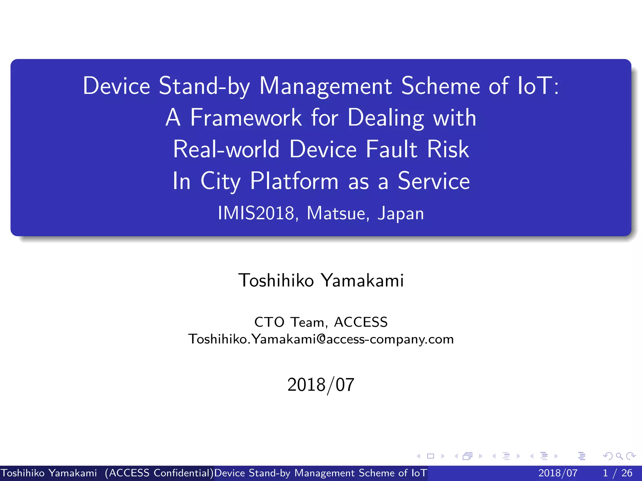 .
.
.
.
.
.
.
.
.
.
.
.
.
.
.
.
.
.
.
.
.
.
.
.
.
.
.
.
.
.
.
.
.
.
.
.
.
.
.
.
Device Stand-by Management Scheme of IoT:
A Framework for Dealing with
Real-world Device Fault Risk
In City Platform as a Service
IMIS2018, Matsue, Japan
Toshihiko Yamakami
CTO Team, ACCESS
Toshihiko.Yamakami@access-company.com
2018/07
Toshihiko Yamakami (ACCESS Confidential)Device Stand-by Management Scheme of IoT: A Framework for Dealing with Real-world D2018/07 1 / 26
 