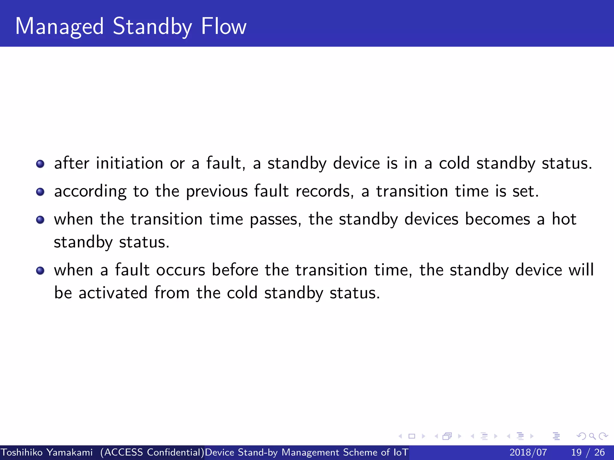 .
.
.
.
.
.
.
.
.
.
.
.
.
.
.
.
.
.
.
.
.
.
.
.
.
.
.
.
.
.
.
.
.
.
.
.
.
.
.
.
Managed Standby Flow
after initiation or a fault, a standby device is in a cold standby status.
according to the previous fault records, a transition time is set.
when the transition time passes, the standby devices becomes a hot
standby status.
when a fault occurs before the transition time, the standby device will
be activated from the cold standby status.
Toshihiko Yamakami (ACCESS Confidential)Device Stand-by Management Scheme of IoT: A Framework for Dealing with Real-world D2018/07 19 / 26
 