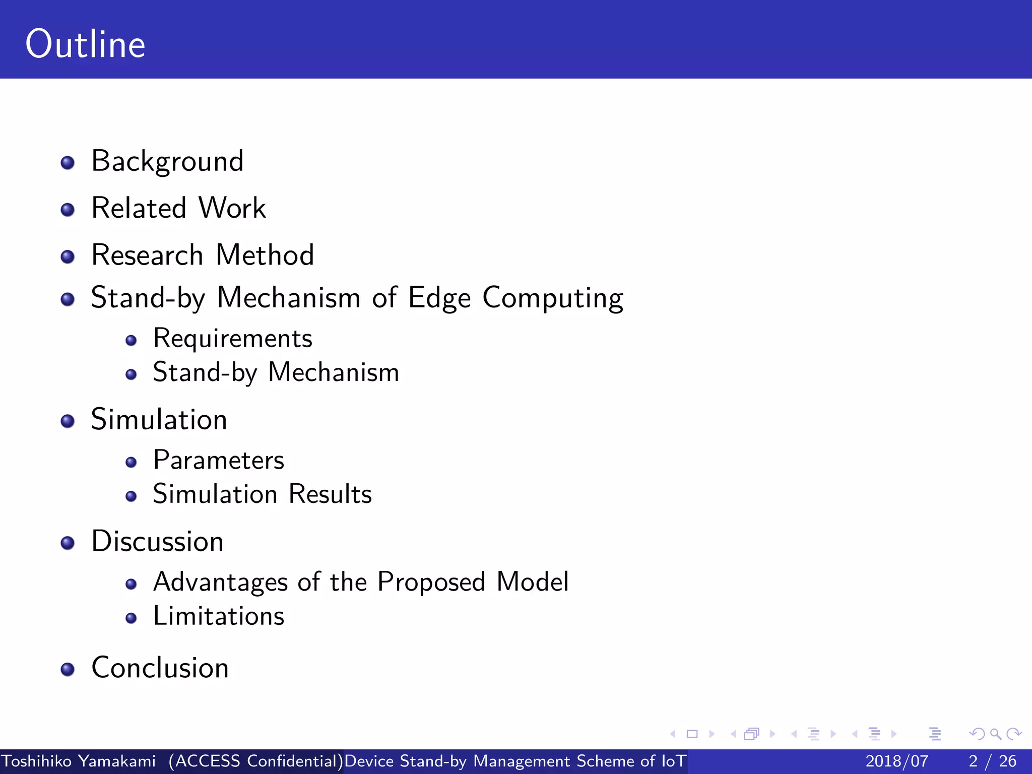 .
.
.
.
.
.
.
.
.
.
.
.
.
.
.
.
.
.
.
.
.
.
.
.
.
.
.
.
.
.
.
.
.
.
.
.
.
.
.
.
Outline
Background
Related Work
Research Method
Stand-by Mechanism of Edge Computing
Requirements
Stand-by Mechanism
Simulation
Parameters
Simulation Results
Discussion
Advantages of the Proposed Model
Limitations
Conclusion
Toshihiko Yamakami (ACCESS Confidential)Device Stand-by Management Scheme of IoT: A Framework for Dealing with Real-world D2018/07 2 / 26
 