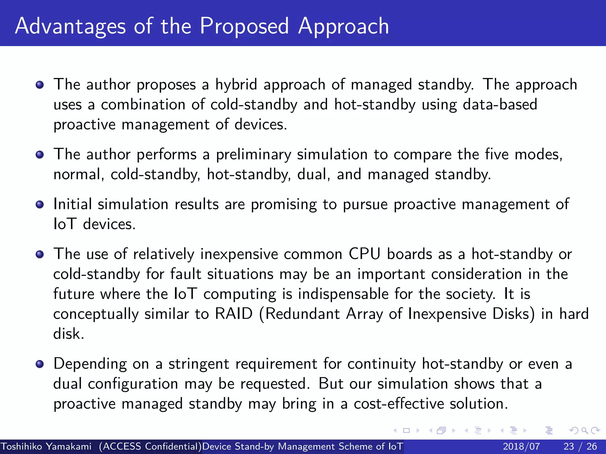 .
.
.
.
.
.
.
.
.
.
.
.
.
.
.
.
.
.
.
.
.
.
.
.
.
.
.
.
.
.
.
.
.
.
.
.
.
.
.
.
Advantages of the Proposed Approach
The author proposes a hybrid approach of managed standby. The approach
uses a combination of cold-standby and hot-standby using data-based
proactive management of devices.
The author performs a preliminary simulation to compare the five modes,
normal, cold-standby, hot-standby, dual, and managed standby.
Initial simulation results are promising to pursue proactive management of
IoT devices.
The use of relatively inexpensive common CPU boards as a hot-standby or
cold-standby for fault situations may be an important consideration in the
future where the IoT computing is indispensable for the society. It is
conceptually similar to RAID (Redundant Array of Inexpensive Disks) in hard
disk.
Depending on a stringent requirement for continuity hot-standby or even a
dual configuration may be requested. But our simulation shows that a
proactive managed standby may bring in a cost-effective solution.
Toshihiko Yamakami (ACCESS Confidential)Device Stand-by Management Scheme of IoT: A Framework for Dealing with Real-world D2018/07 23 / 26
 