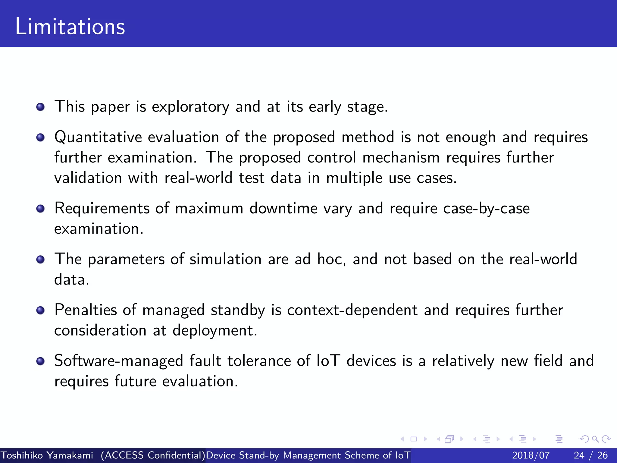 .
.
.
.
.
.
.
.
.
.
.
.
.
.
.
.
.
.
.
.
.
.
.
.
.
.
.
.
.
.
.
.
.
.
.
.
.
.
.
.
Limitations
This paper is exploratory and at its early stage.
Quantitative evaluation of the proposed method is not enough and requires
further examination. The proposed control mechanism requires further
validation with real-world test data in multiple use cases.
Requirements of maximum downtime vary and require case-by-case
examination.
The parameters of simulation are ad hoc, and not based on the real-world
data.
Penalties of managed standby is context-dependent and requires further
consideration at deployment.
Software-managed fault tolerance of IoT devices is a relatively new field and
requires future evaluation.
Toshihiko Yamakami (ACCESS Confidential)Device Stand-by Management Scheme of IoT: A Framework for Dealing with Real-world D2018/07 24 / 26
 
